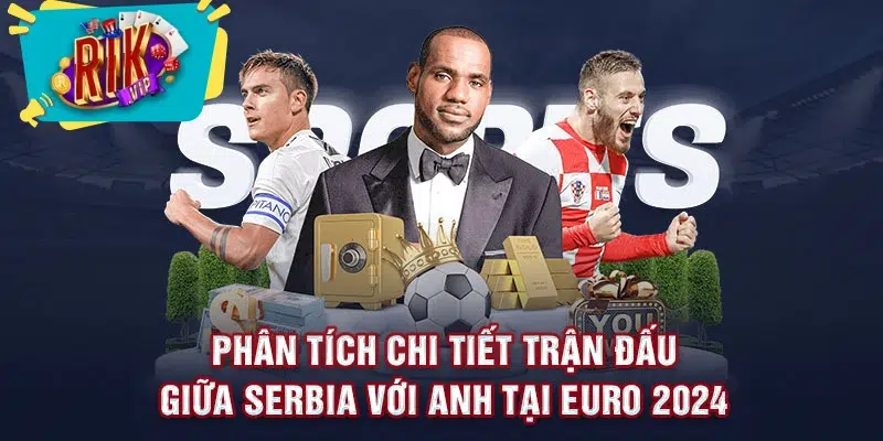 Phân tích chi tiết trận đấu giữa Serbia với Anh tại Euro 2024